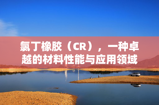 氯丁橡胶（CR），一种卓越的材料性能与应用领域
