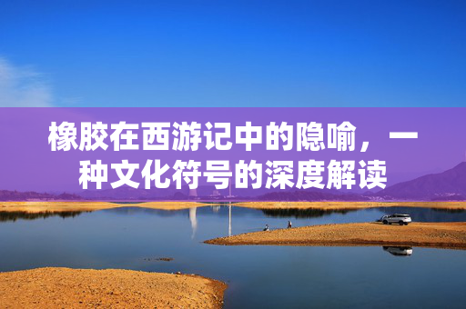 橡胶在西游记中的隐喻，一种文化符号的深度解读