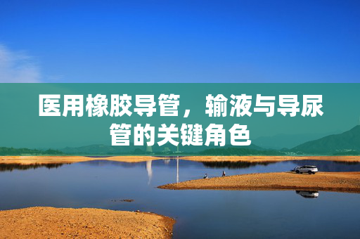 医用橡胶导管，输液与导尿管的关键角色