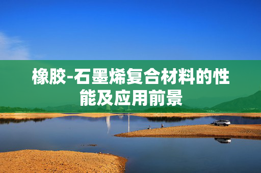 橡胶-石墨烯复合材料的性能及应用前景