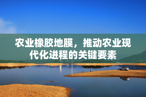 农业橡胶地膜，推动农业现代化进程的关键要素