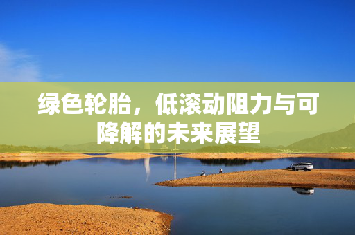 绿色轮胎，低滚动阻力与可降解的未来展望