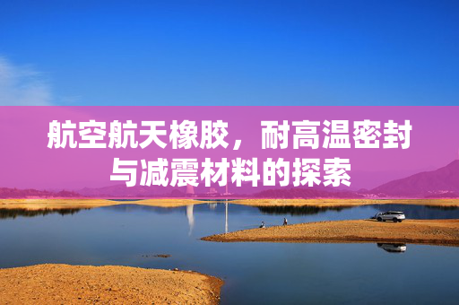 航空航天橡胶，耐高温密封与减震材料的探索