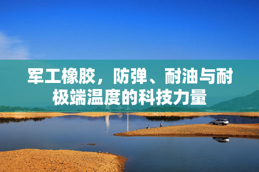 军工橡胶，防弹、耐油与耐极端温度的科技力量