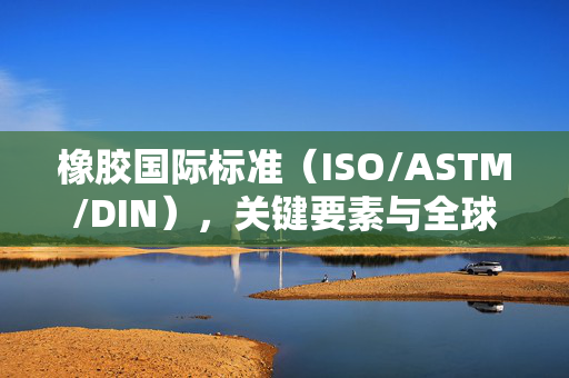 橡胶国际标准（ISO/ASTM/DIN），关键要素与全球应用