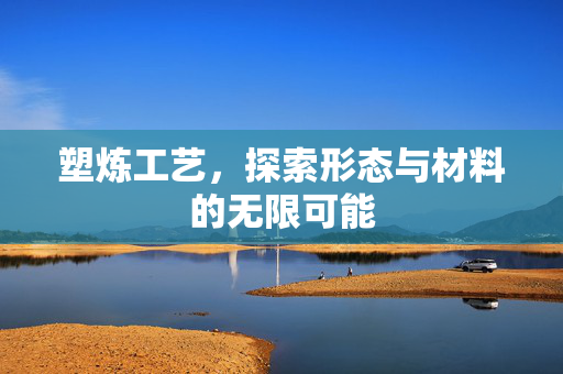 塑炼工艺，探索形态与材料的无限可能