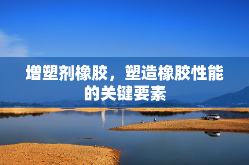 增塑剂橡胶，塑造橡胶性能的关键要素