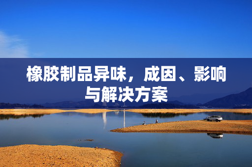 橡胶制品异味，成因、影响与解决方案