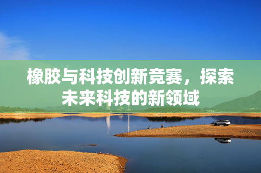 橡胶与科技创新竞赛，探索未来科技的新领域