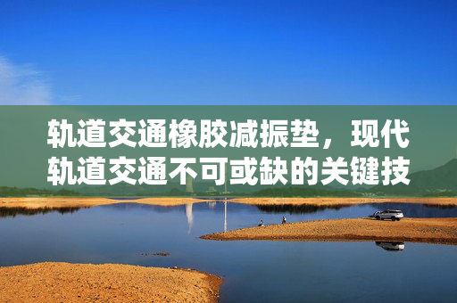 轨道交通橡胶减振垫，现代轨道交通不可或缺的关键技术
