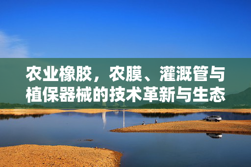 农业橡胶，农膜、灌溉管与植保器械的技术革新与生态价值