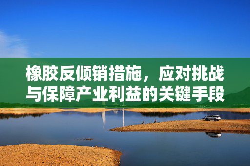 橡胶反倾销措施，应对挑战与保障产业利益的关键手段