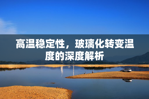 高温稳定性，玻璃化转变温度的深度解析