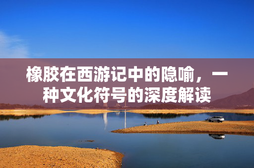 橡胶在西游记中的隐喻，一种文化符号的深度解读