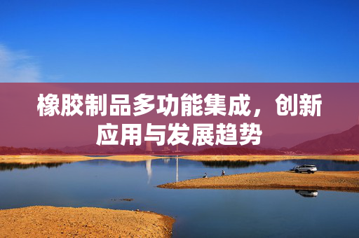 橡胶制品多功能集成，创新应用与发展趋势