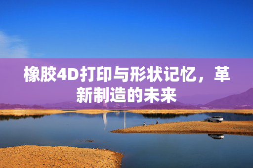 橡胶4D打印与形状记忆，革新制造的未来