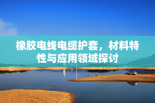 橡胶电线电缆护套，材料特性与应用领域探讨