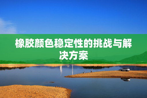 橡胶颜色稳定性的挑战与解决方案