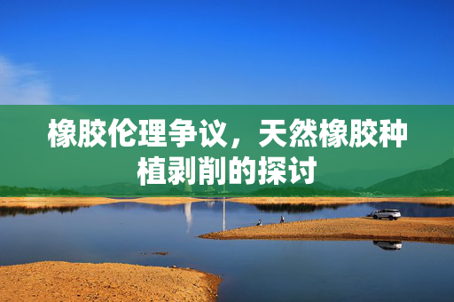 橡胶伦理争议，天然橡胶种植剥削的探讨