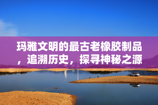 玛雅文明的最古老橡胶制品，追溯历史，探寻神秘之源