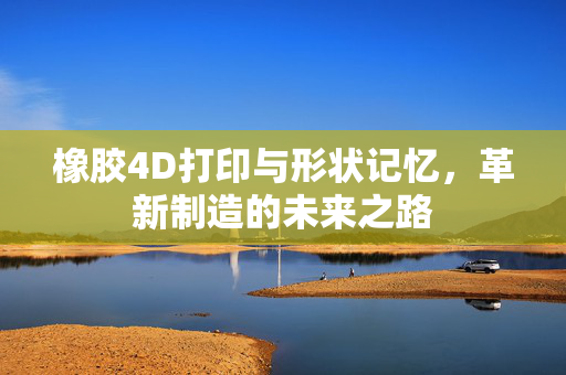 橡胶4D打印与形状记忆，革新制造的未来之路