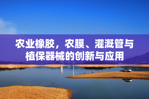 农业橡胶，农膜、灌溉管与植保器械的创新与应用