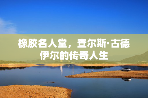 橡胶名人堂，查尔斯·古德伊尔的传奇人生