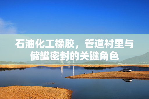 石油化工橡胶，管道衬里与储罐密封的关键角色