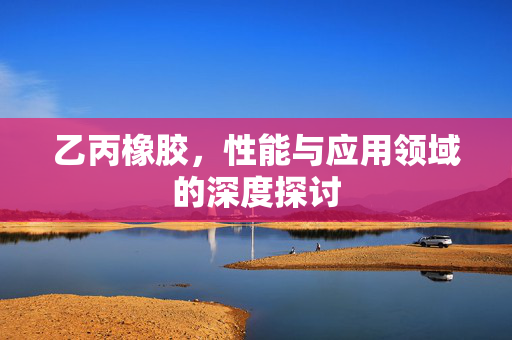 乙丙橡胶，性能与应用领域的深度探讨