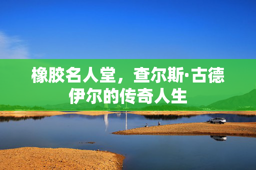 橡胶名人堂，查尔斯·古德伊尔的传奇人生