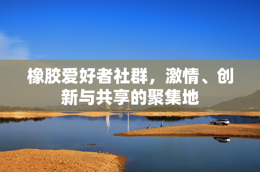 橡胶爱好者社群，激情、创新与共享的聚集地