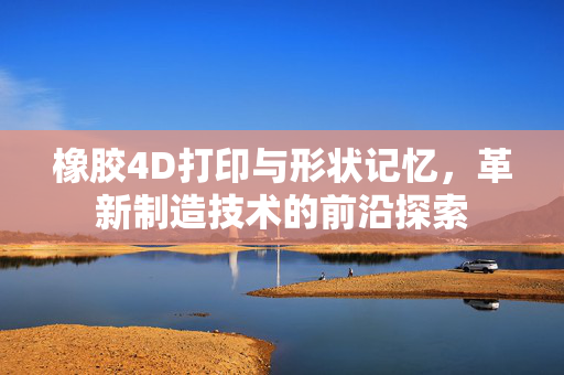 橡胶4D打印与形状记忆，革新制造技术的前沿探索
