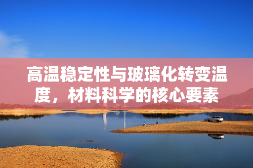 高温稳定性与玻璃化转变温度，材料科学的核心要素