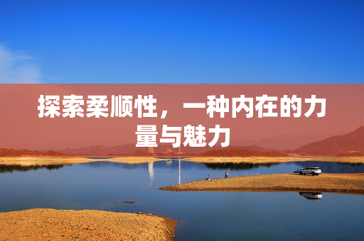 探索柔顺性，一种内在的力量与魅力