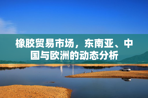 橡胶贸易市场，东南亚、中国与欧洲的动态分析