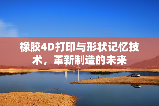 橡胶4D打印与形状记忆技术，革新制造的未来