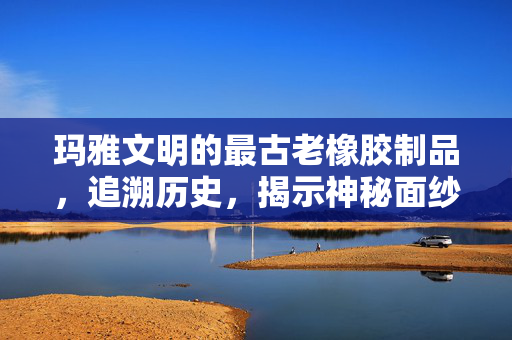 玛雅文明的最古老橡胶制品，追溯历史，揭示神秘面纱