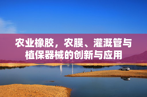 农业橡胶，农膜、灌溉管与植保器械的创新与应用