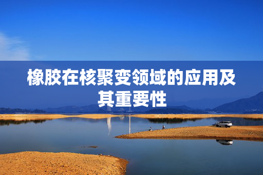 橡胶在核聚变领域的应用及其重要性
