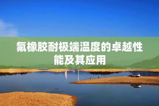 氟橡胶耐极端温度的卓越性能及其应用