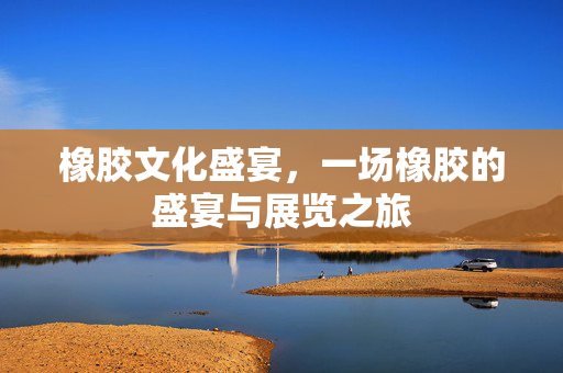 橡胶文化盛宴，一场橡胶的盛宴与展览之旅