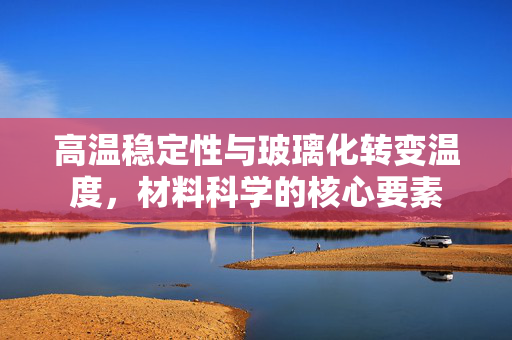 高温稳定性与玻璃化转变温度，材料科学的核心要素
