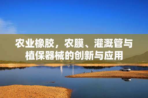 农业橡胶，农膜、灌溉管与植保器械的创新与应用