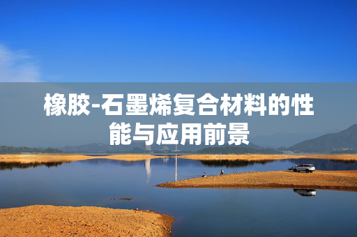 橡胶-石墨烯复合材料的性能与应用前景