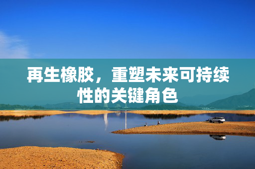 再生橡胶，重塑未来可持续性的关键角色