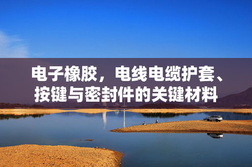电子橡胶，电线电缆护套、按键与密封件的关键材料