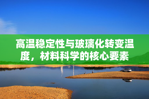 高温稳定性与玻璃化转变温度，材料科学的核心要素
