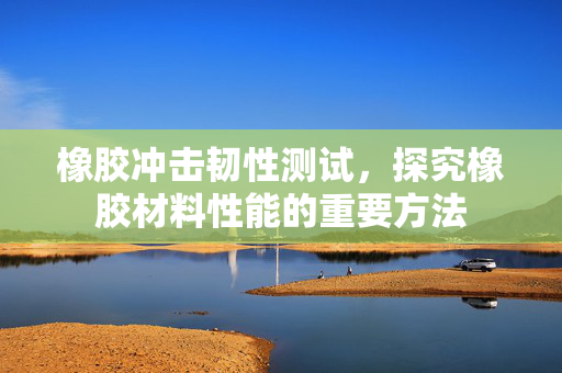 橡胶冲击韧性测试，探究橡胶材料性能的重要方法