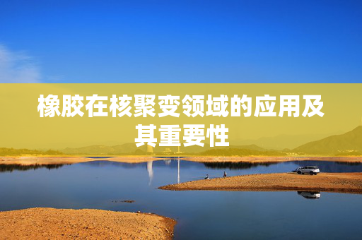 橡胶在核聚变领域的应用及其重要性