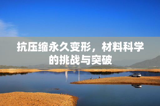抗压缩永久变形，材料科学的挑战与突破
